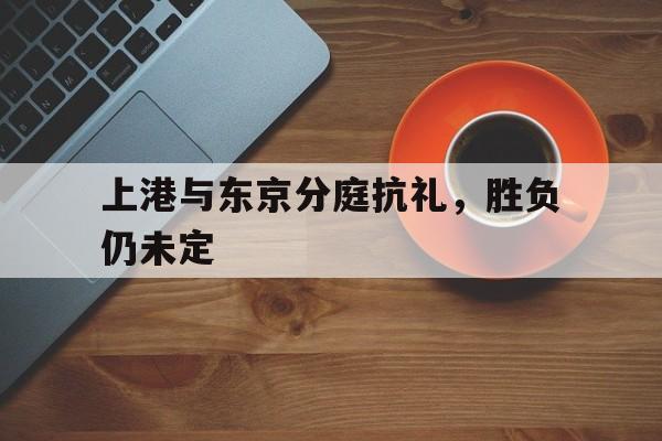 关于上港与东京分庭抗礼，胜负仍未定的信息