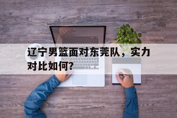 辽宁男篮面对东莞队，实力对比如何？的简单介绍